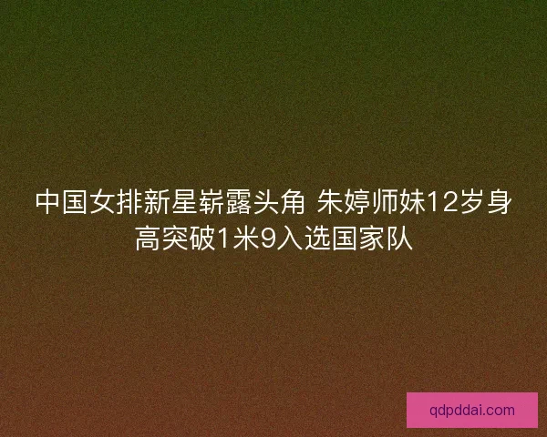 中国女排新星崭露头角 朱婷师妹12岁身高突破1米9入选国家队 中国女排新星崭露头角 朱婷师妹12岁身高突破1米9入选国家队