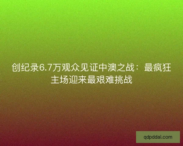 创纪录6.7万观众见证中澳之战:最疯狂主场迎来最艰难挑战 创纪录6.7万观众见证中澳之战:最疯狂主场迎来最艰难挑战