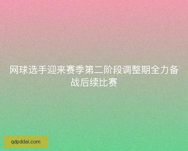 网球选手迎来赛季第二阶段调整期全力备战后续比赛