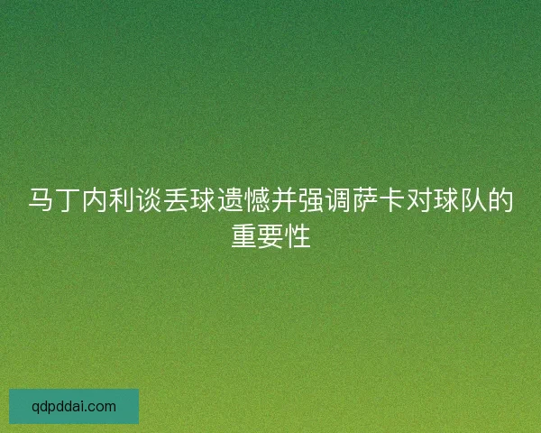 马丁内利谈丢球遗憾并强调萨卡对球队的重要性