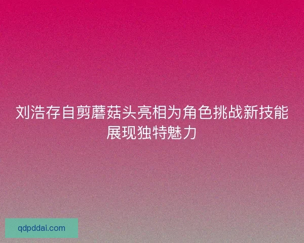 刘浩存自剪蘑菇头亮相为角色挑战新技能展现独特魅力