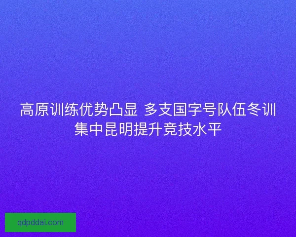 高原训练优势凸显 多支国字号队伍冬训集中昆明提升竞技水平