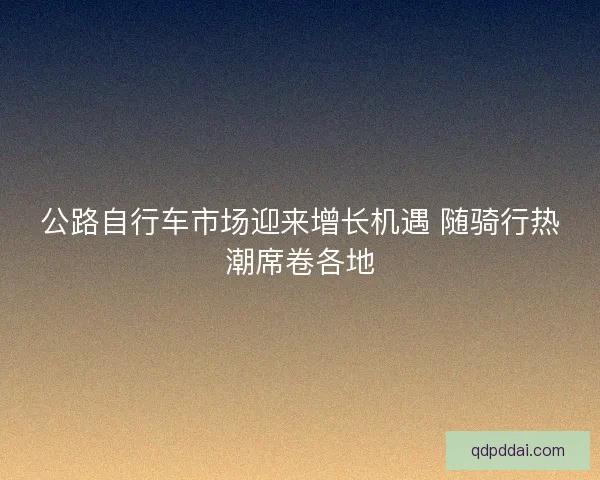 公路自行车市场迎来增长机遇 随骑行热潮席卷各地 公路自行车市场迎来增长机遇 随骑行热潮席卷各地