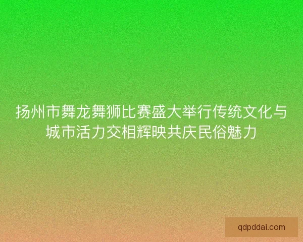 扬州市舞龙舞狮比赛盛大举行传统文化与城市活力交相辉映共庆民俗魅力