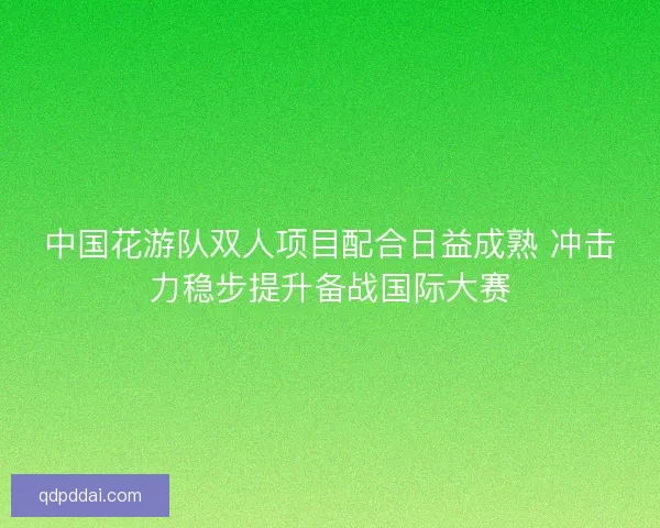 中国花游队双人项目配合日益成熟 冲击力稳步提升备战国际大赛 中国花游队双人项目配合日益成熟 冲击力稳步提升备战国际大赛