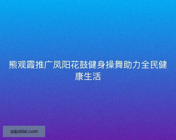 熊观霞推广凤阳花鼓健身操舞助力全民健康生活 熊观霞推广凤阳花鼓健身操舞助力全民健康生活