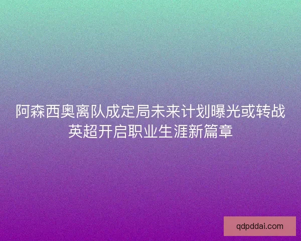 阿森西奥离队成定局未来计划曝光或转战英超开启职业生涯新篇章