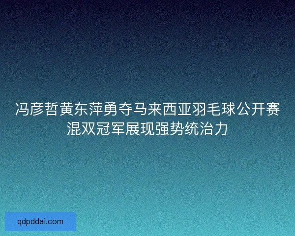 冯彦哲黄东萍勇夺马来西亚羽毛球公开赛混双冠军展现强势统治力