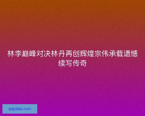 林李巅峰对决林丹再创辉煌宗伟承载遗憾续写传奇