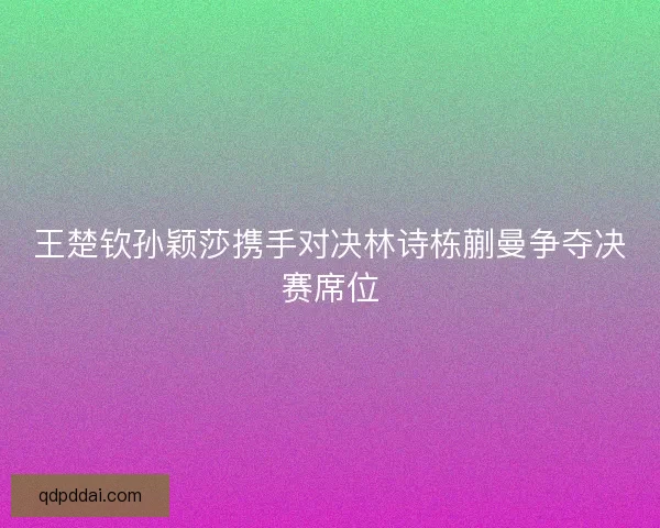 王楚钦孙颖莎携手对决林诗栋蒯曼争夺决赛席位