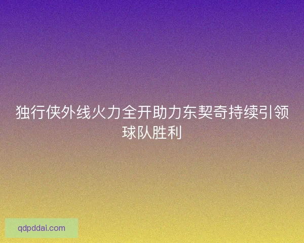 独行侠外线火力全开助力东契奇持续引领球队胜利
