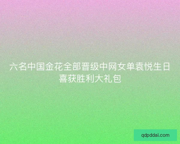 六名中国金花全部晋级中网女单袁悦生日喜获胜利大礼包 六名中国金花全部晋级中网女单袁悦生日喜获胜利大礼包