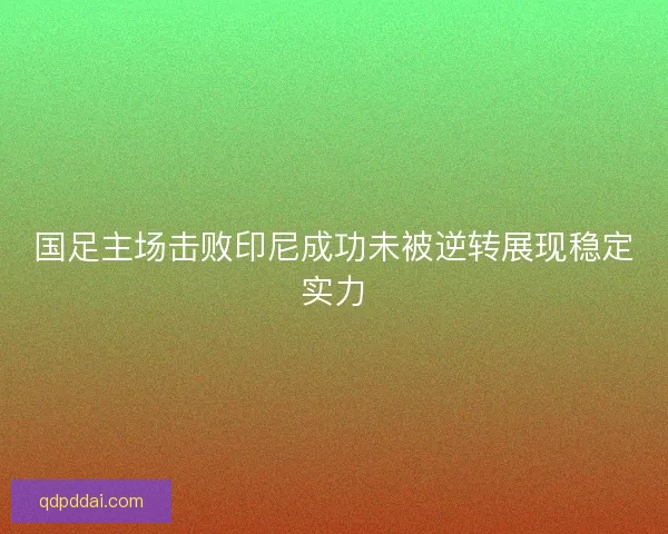 国足主场击败印尼成功未被逆转展现稳定实力