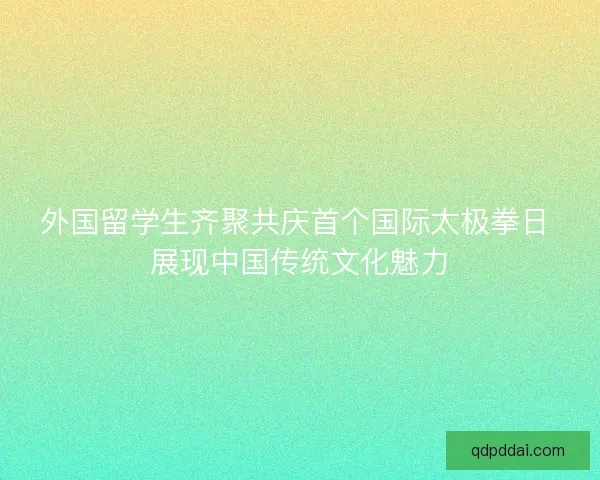 外国留学生齐聚共庆首个国际太极拳日 展现中国传统文化魅力 外国留学生齐聚共庆首个国际太极拳日 展现中国传统文化魅力