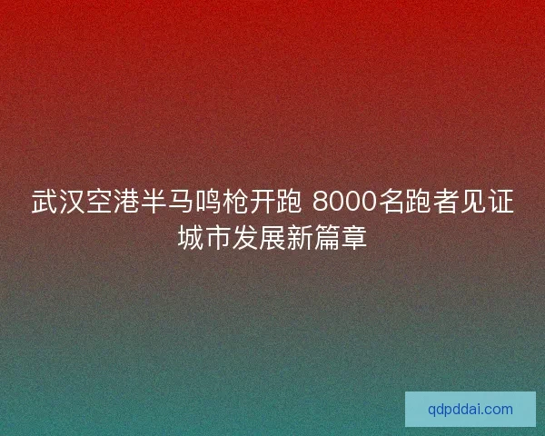 武汉空港半马鸣枪开跑 8000名跑者见证城市发展新篇章